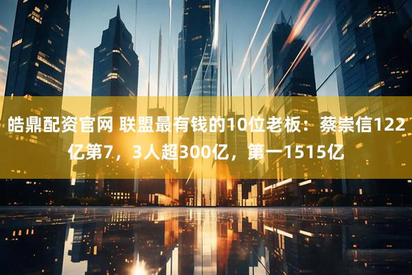 皓鼎配资官网 联盟最有钱的10位老板：蔡崇信122亿第7，3人超300亿，第一1515亿