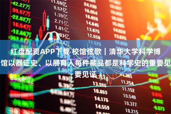 红盘配资APP下载 校馆弦歌｜清华大学科学博物馆以器证史、以展育人每件藏品都是科学史的重要见证