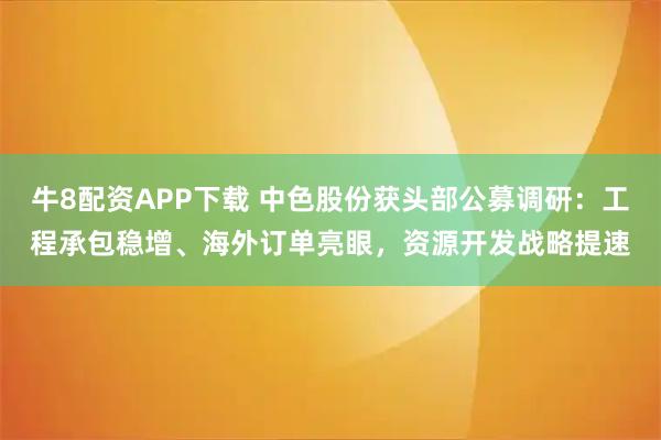 牛8配资APP下载 中色股份获头部公募调研：工程承包稳增、海外订单亮眼，资源开发战略提速