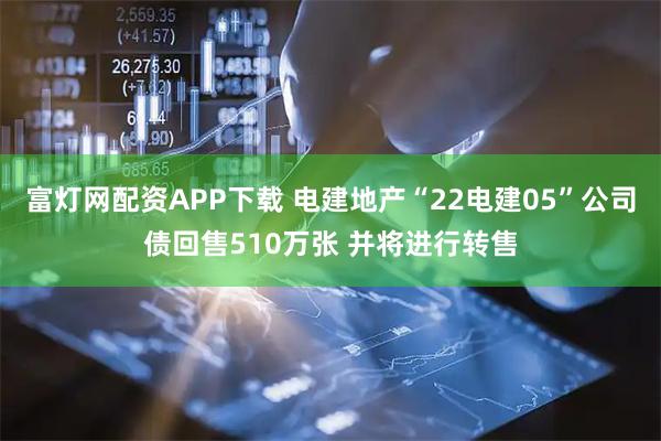 富灯网配资APP下载 电建地产“22电建05”公司债回售510万张 并将进行转售