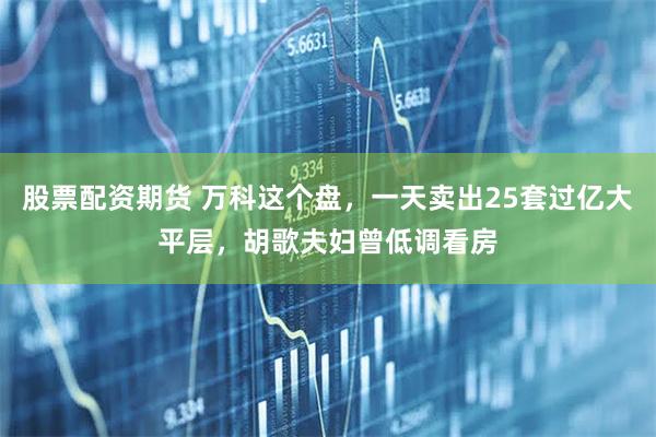 股票配资期货 万科这个盘，一天卖出25套过亿大平层，胡歌夫妇曾低调看房