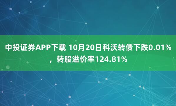 中投证券APP下载 10月20日科沃转债下跌0.01%，转股溢价率124.81%