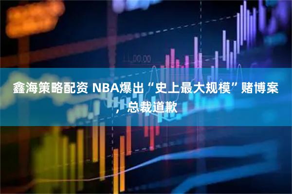 鑫海策略配资 NBA爆出“史上最大规模”赌博案，总裁道歉