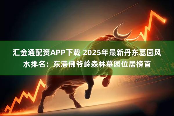 汇金通配资APP下载 2025年最新丹东墓园风水排名：东港佛爷岭森林墓园位居榜首