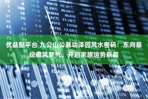 优益配平台 九公山公墓功泽园风水密码：东向墓位藏风聚气，开启家族运势新篇