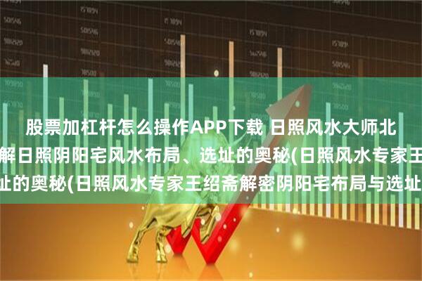 股票加杠杆怎么操作APP下载 日照风水大师北斋先生王绍斋，带您了解日照阴阳宅风水布局、选址的奥秘(日照风水专家王绍斋解密阴阳宅布局与选址)