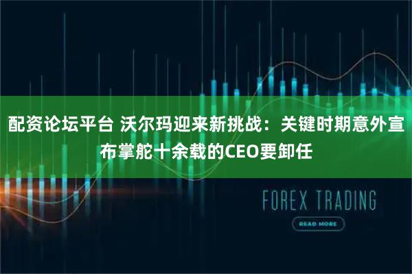 配资论坛平台 沃尔玛迎来新挑战：关键时期意外宣布掌舵十余载的CEO要卸任