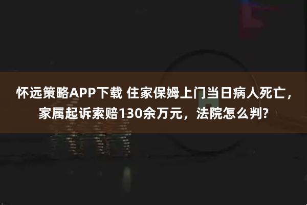 怀远策略APP下载 住家保姆上门当日病人死亡,家属起诉索赔130余万元,法院怎么判?