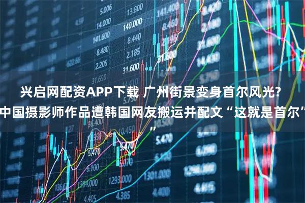 兴启网配资APP下载 广州街景变身首尔风光? 中国摄影师作品遭韩国网友搬运并配文“这就是首尔”
