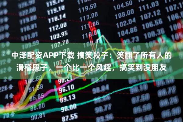 中泽配资APP下载 搞笑段子：笑翻了所有人的滑稽段子，一个比一个风趣，搞笑到没朋友