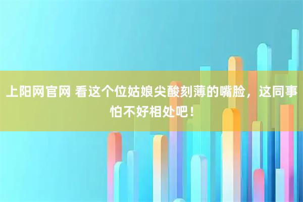 上阳网官网 看这个位姑娘尖酸刻薄的嘴脸，这同事怕不好相处吧！