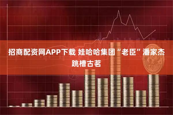 招商配资网APP下载 娃哈哈集团“老臣”潘家杰跳槽古茗