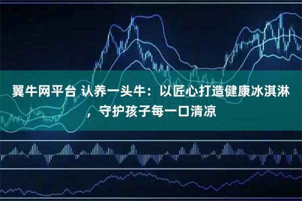 翼牛网平台 认养一头牛:以匠心打造健康冰淇淋,守护孩子每一口清凉