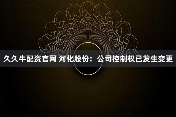 久久牛配资官网 河化股份：公司控制权已发生变更