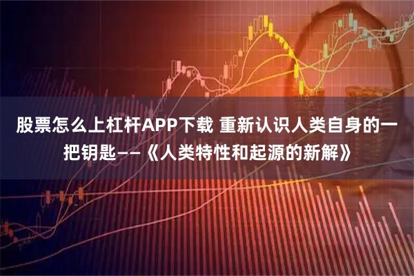 股票怎么上杠杆APP下载 重新认识人类自身的一把钥匙——《人类特性和起源的新解》