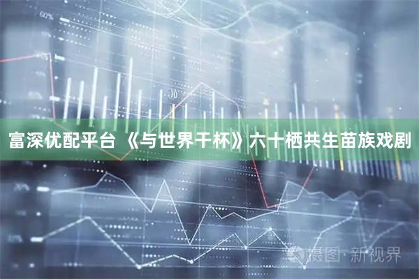 富深优配平台 《与世界干杯》六十栖共生苗族戏剧