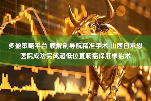 多盈策略平台 膜解剖导航精准手术 山西白求恩医院成功完成超低位直肠癌保肛根治术