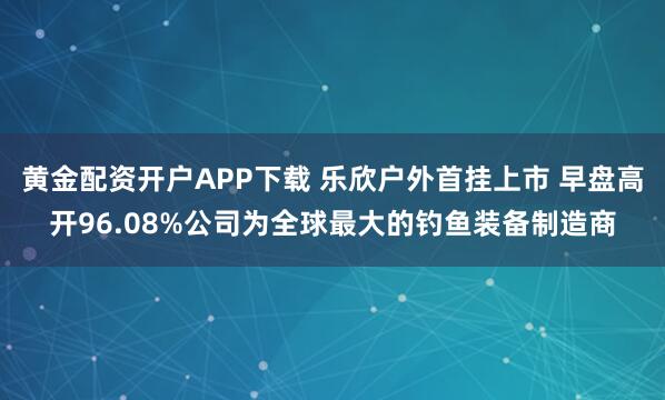 黄金配资开户APP下载 乐欣户外首挂上市 早盘高开96.08%公司为全球最大的钓鱼装备制造商