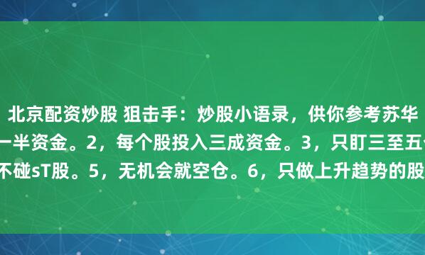 北京配资炒股 狙击手：炒股小语录，供你参考苏华勇1，永远一半股票，一半资金。2，每个股投入三成资金。3，只盯三至五个股票。4，不碰sT股。5，无机会就空仓。6，只做上升趋势的股票。7，剔除弱势股，保留强势股。...