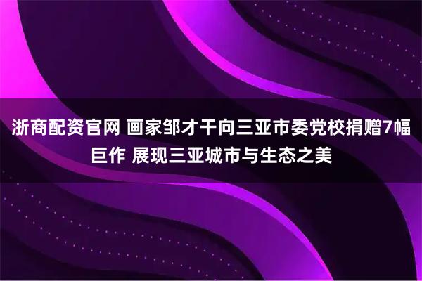 浙商配资官网 画家邹才干向三亚市委党校捐赠7幅巨作 展现三亚城市与生态之美