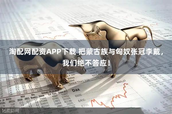 淘配网配资APP下载 把蒙古族与匈奴张冠李戴，我们绝不答应！
