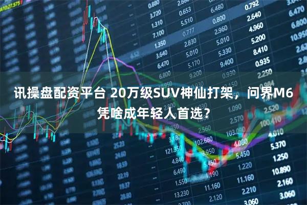讯操盘配资平台 20万级SUV神仙打架，问界M6凭啥成年轻人首选？