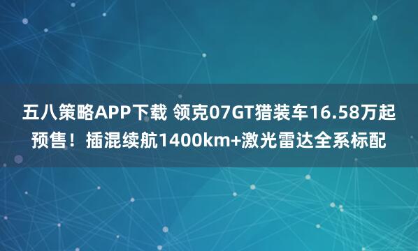 五八策略APP下载 领克07GT猎装车16.58万起预售！插混续航1400km+激光雷达全系标配
