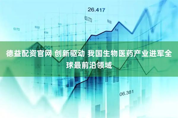 德益配资官网 创新驱动 我国生物医药产业进军全球最前沿领域