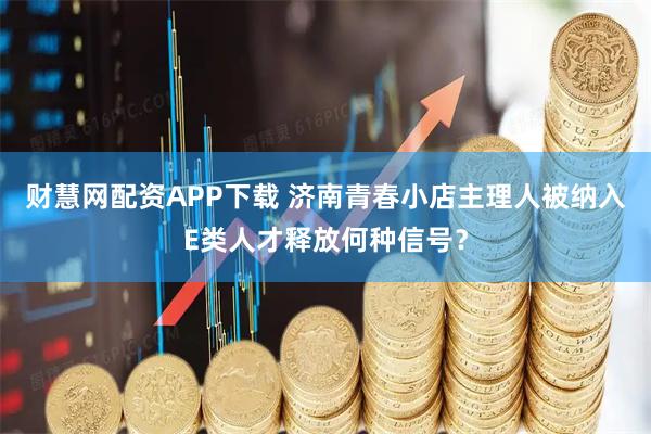 财慧网配资APP下载 济南青春小店主理人被纳入E类人才释放何种信号？